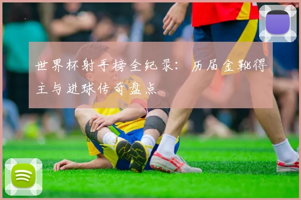 世界杯射手榜全纪录：历届金靴得主与进球传奇盘点