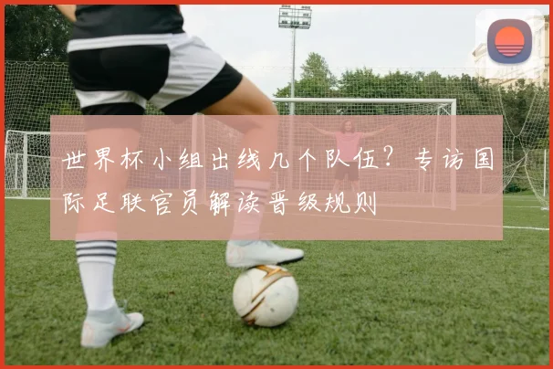 世界杯小组出线几个队伍？专访国际足联官员解读晋级规则