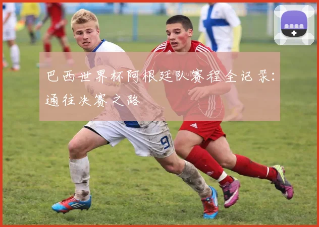 巴西世界杯阿根廷队赛程全记录：通往决赛之路