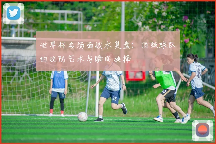 世界杯名场面战术复盘：顶级球队的攻防艺术与瞬间抉择