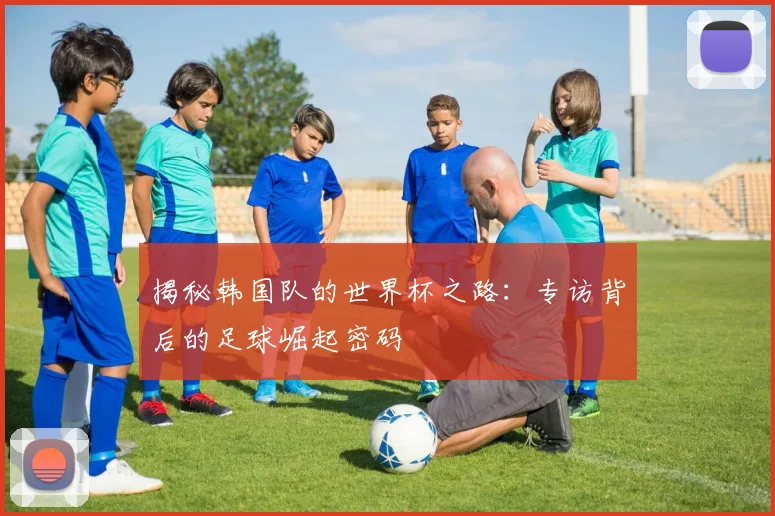 揭秘韩国队的世界杯之路:专访背后的足球崛起密码
