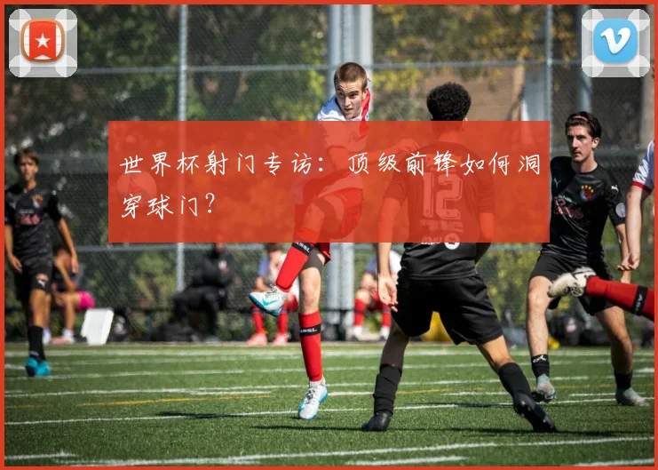 世界杯射门专访：顶级前锋如何洞穿球门？