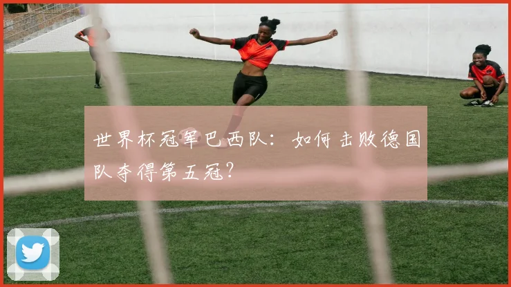世界杯冠军巴西队:如何击败德国队夺得第五冠?