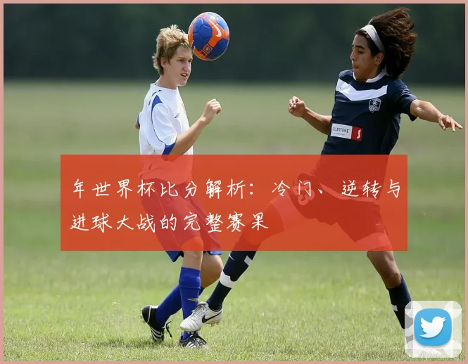年世界杯比分解析：冷门、逆转与进球大战的完整赛果