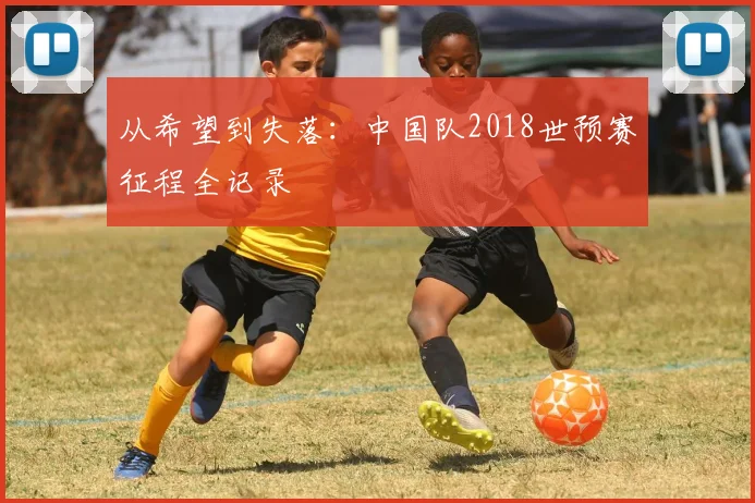 从希望到失落：中国队2018世预赛征程全记录