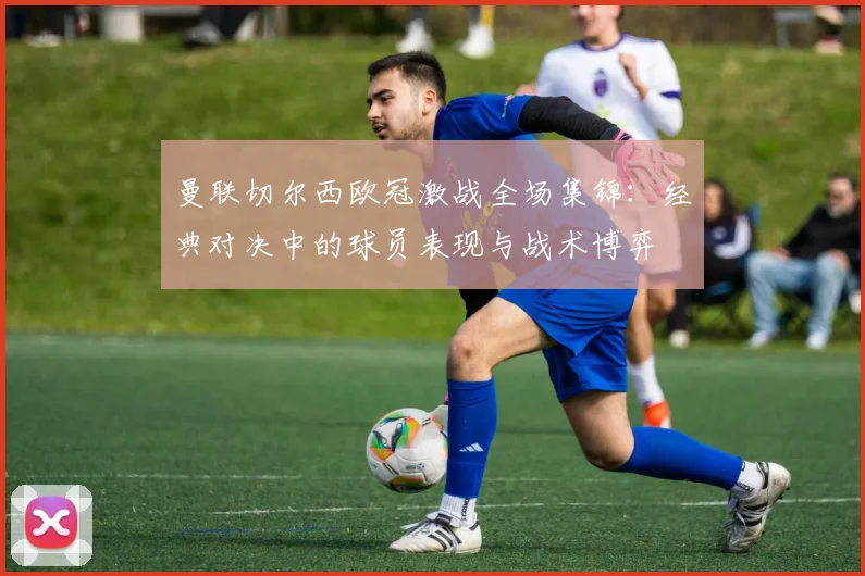 曼联切尔西欧冠激战全场集锦：经典对决中的球员表现与战术博弈