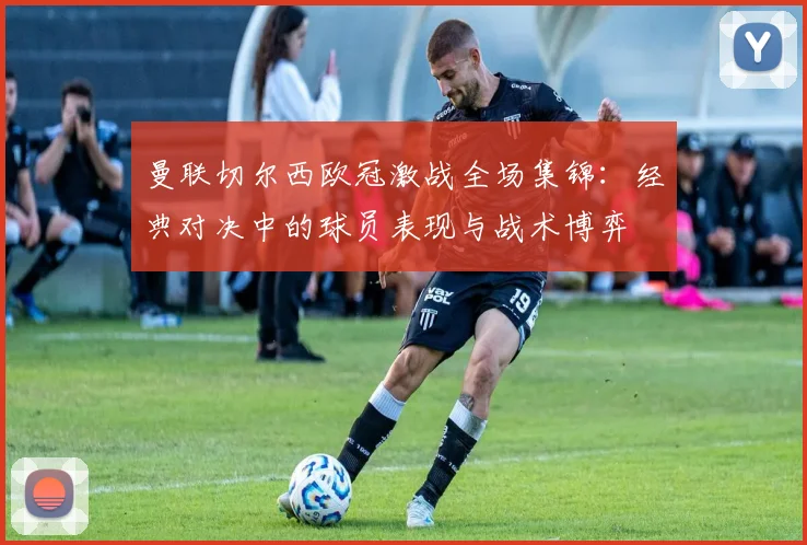 曼联切尔西欧冠激战全场集锦：经典对决中的球员表现与战术博弈