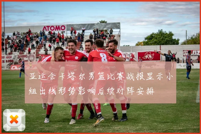 亚运会卡塔尔男篮比赛战报显示小组出线形势影响后续对阵安排