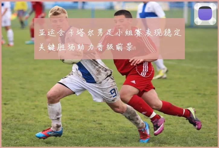 亚运会卡塔尔男足小组赛表现稳定关键胜场助力晋级前景